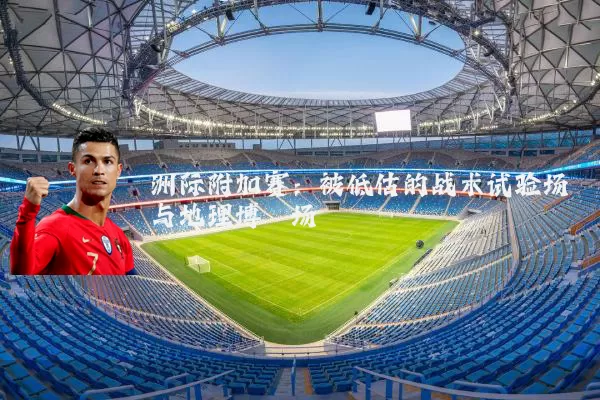 洲际附加赛:被低估的战术试验场与地理博弈场